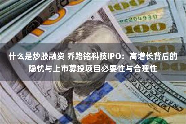 什么是炒股融资 乔路铭科技IPO：高增长背后的隐忧与上市募投项目必要性与合理性