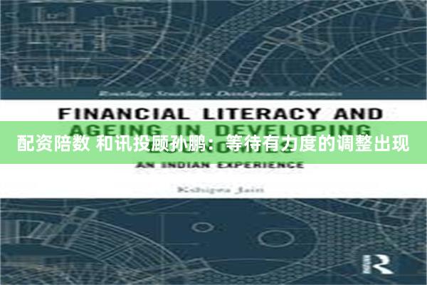 配资陪数 和讯投顾孙鹏:等待有力度的调整出现