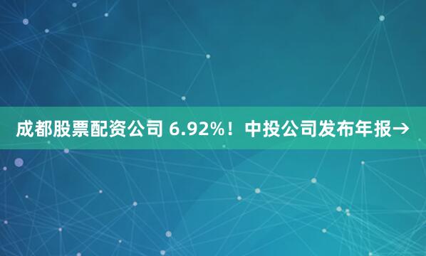 成都股票配资公司 6.92%！中投公司发布年报→