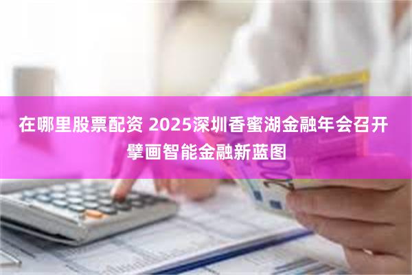 在哪里股票配资 2025深圳香蜜湖金融年会召开 擘画智能金融新蓝图