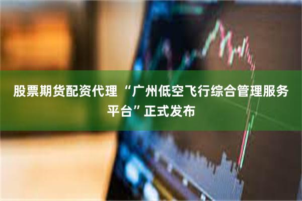 股票期货配资代理 “广州低空飞行综合管理服务平台”正式发布