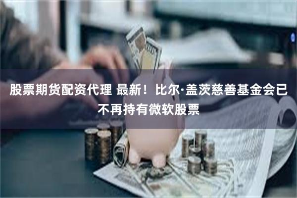 股票期货配资代理 最新！比尔·盖茨慈善基金会已不再持有微软股票