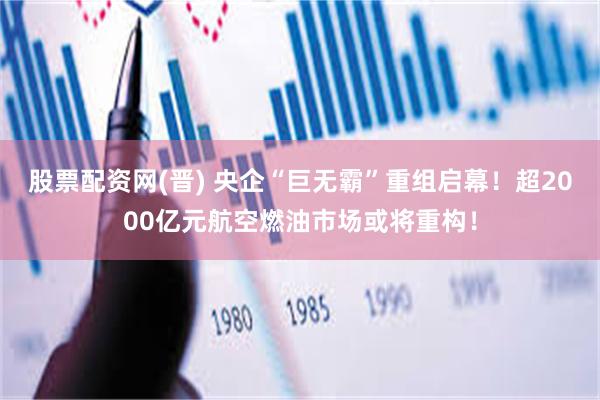 股票配资网(晋) 央企“巨无霸”重组启幕！超2000亿元航空燃油市场或将重构！