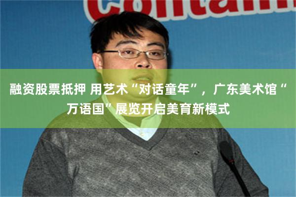 融资股票抵押 用艺术“对话童年”，广东美术馆“万语国”展览开启美育新模式