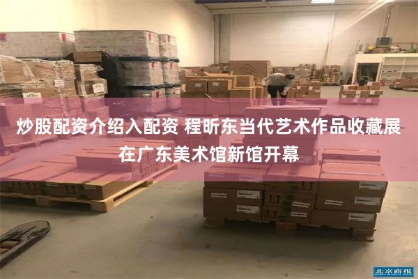 炒股配资介绍入配资 程昕东当代艺术作品收藏展在广东美术馆新馆开幕