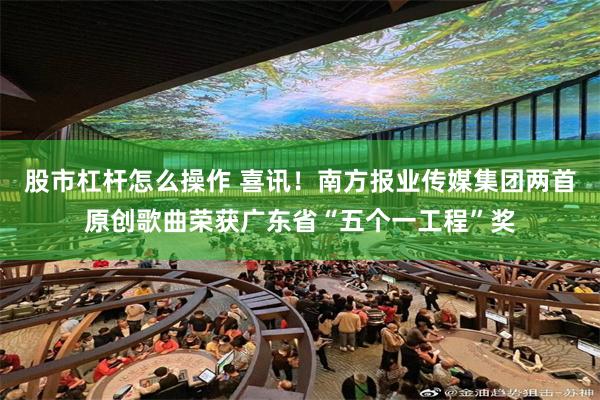 股市杠杆怎么操作 喜讯!南方报业传媒集团两首原创歌曲荣获广东省“五个一工程”奖
