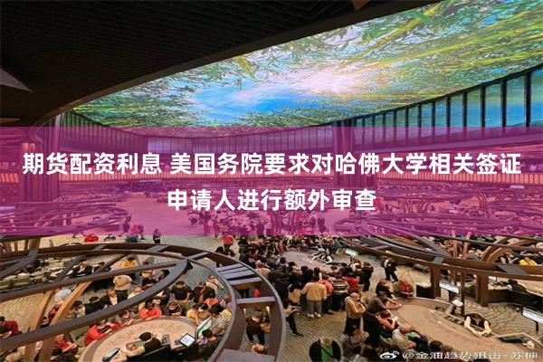 期货配资利息 美国务院要求对哈佛大学相关签证申请人进行额外审查