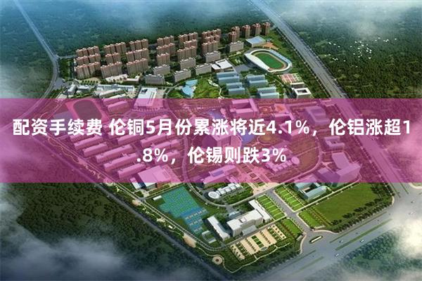 配资手续费 伦铜5月份累涨将近4.1%，伦铝涨超1.8%，伦锡则跌3%