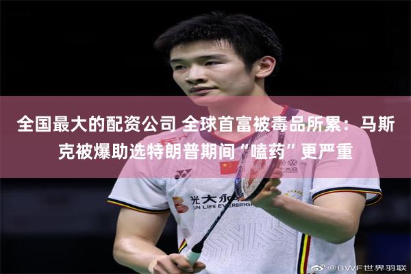 全国最大的配资公司 全球首富被毒品所累：马斯克被爆助选特朗普期间“嗑药”更严重