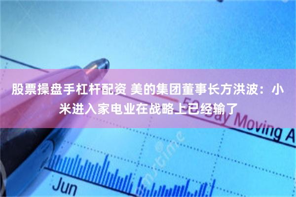 股票操盘手杠杆配资 美的集团董事长方洪波：小米进入家电业在战略上已经输了