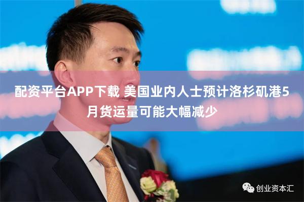 配资平台APP下载 美国业内人士预计洛杉矶港5月货运量可能大幅减少