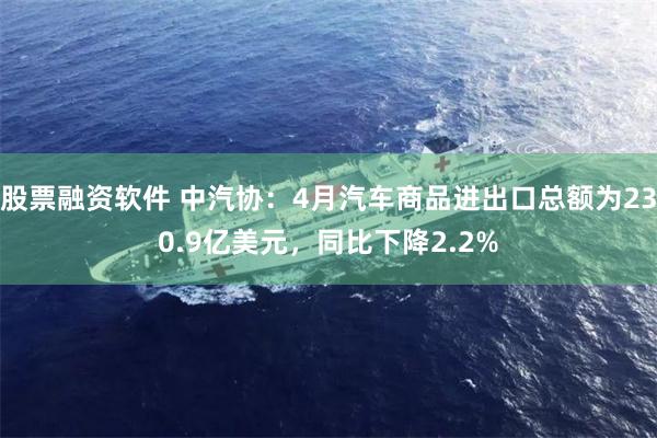 股票融资软件 中汽协：4月汽车商品进出口总额为230.9亿美元，同比下降2.2%