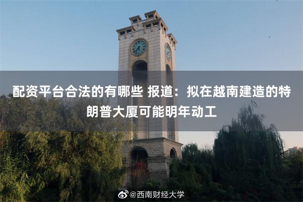配资平台合法的有哪些 报道：拟在越南建造的特朗普大厦可能明年动工