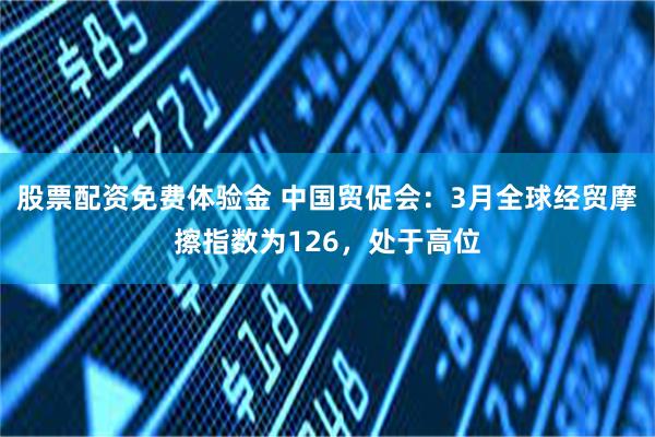股票配资免费体验金 中国贸促会：3月全球经贸摩擦指数为126，处于高位