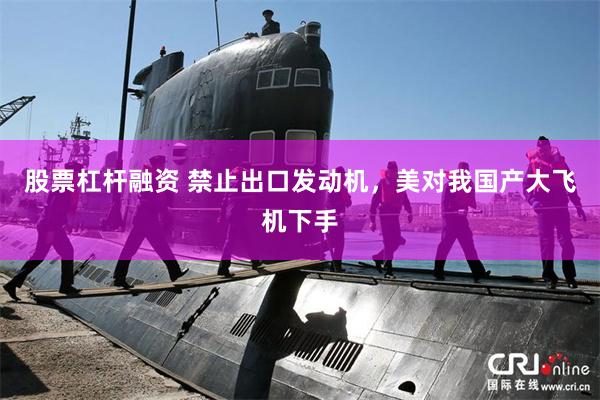 股票杠杆融资 禁止出口发动机，美对我国产大飞机下手
