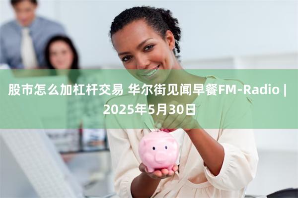 股市怎么加杠杆交易 华尔街见闻早餐FM-Radio | 2025年5月30日