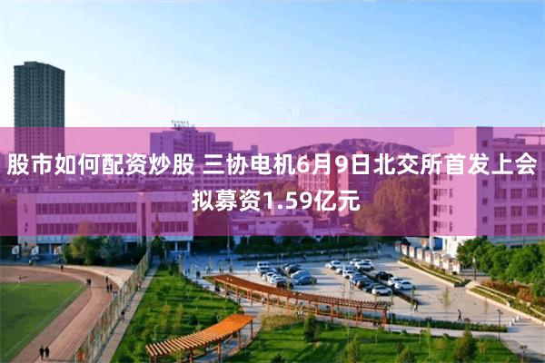 股市如何配资炒股 三协电机6月9日北交所首发上会 拟募资1.59亿元