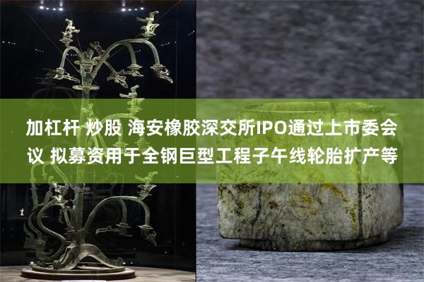 加杠杆 炒股 海安橡胶深交所IPO通过上市委会议 拟募资用于全钢巨型工程子午线轮胎扩产等