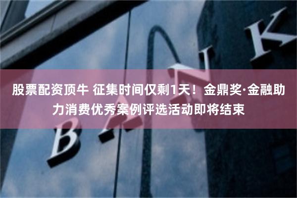 股票配资顶牛 征集时间仅剩1天！金鼎奖·金融助力消费优秀案例评选活动即将结束