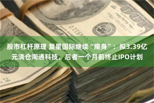 股市杠杆原理 复星国际继续“瘦身”：拟3.39亿元清仓淘通科技，后者一个月前终止IPO计划