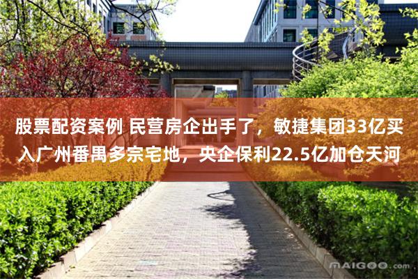 股票配资案例 民营房企出手了，敏捷集团33亿买入广州番禺多宗宅地，央企保利22.5亿加仓天河