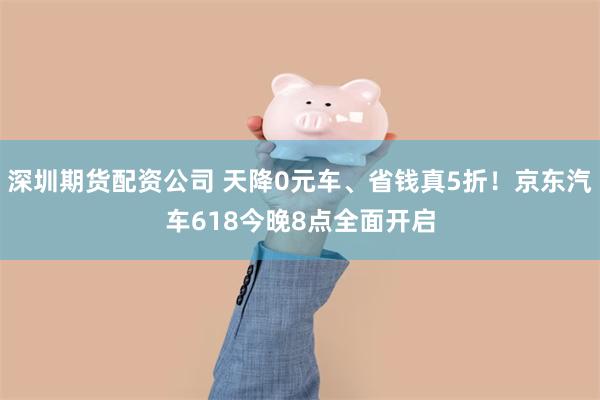 深圳期货配资公司 天降0元车、省钱真5折！京东汽车618今晚8点全面开启