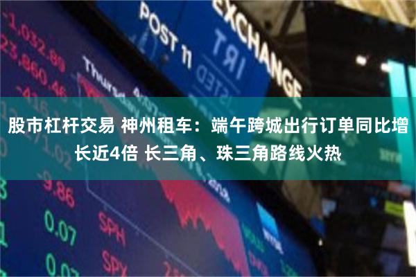 股市杠杆交易 神州租车：端午跨城出行订单同比增长近4倍 长三角、珠三角路线火热