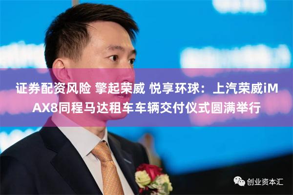 证券配资风险 擎起荣威 悦享环球：上汽荣威iMAX8同程马达租车车辆交付仪式圆满举行