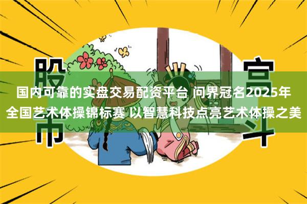 国内可靠的实盘交易配资平台 问界冠名2025年全国艺术体操锦标赛 以智慧科技点亮艺术体操之美