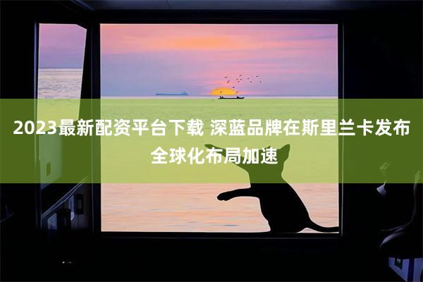 2023最新配资平台下载 深蓝品牌在斯里兰卡发布 全球化布局加速