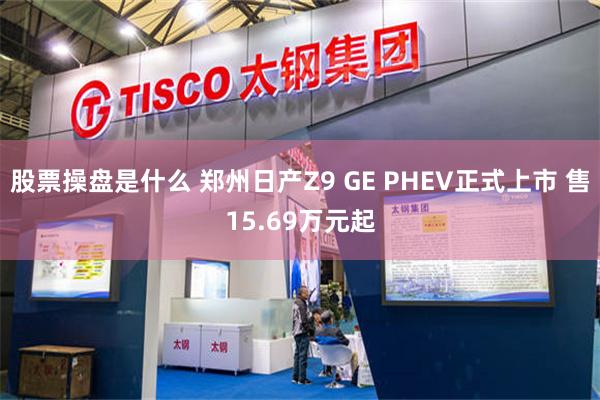 股票操盘是什么 郑州日产Z9 GE PHEV正式上市 售15.69万元起