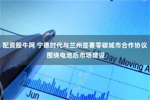 配资股牛网 宁德时代与兰州签署零碳城市合作协议 围绕电池后市场建设