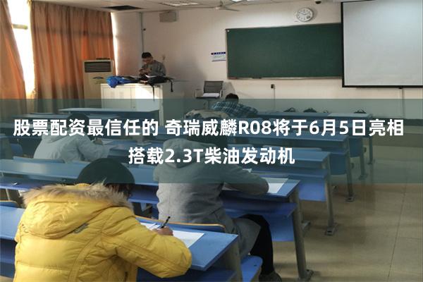 股票配资最信任的 奇瑞威麟R08将于6月5日亮相 搭载2.3T柴油发动机