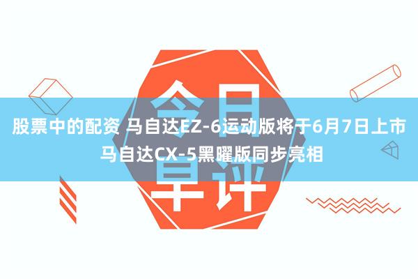 股票中的配资 马自达EZ-6运动版将于6月7日上市 马自达CX-5黑曜版同步亮相