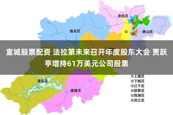 宣城股票配资 法拉第未来召开年度股东大会 贾跃亭增持61万美元公司股票