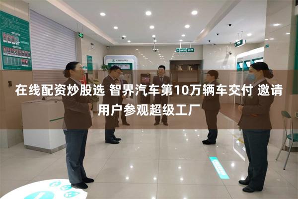 在线配资炒股选 智界汽车第10万辆车交付 邀请用户参观超级工厂