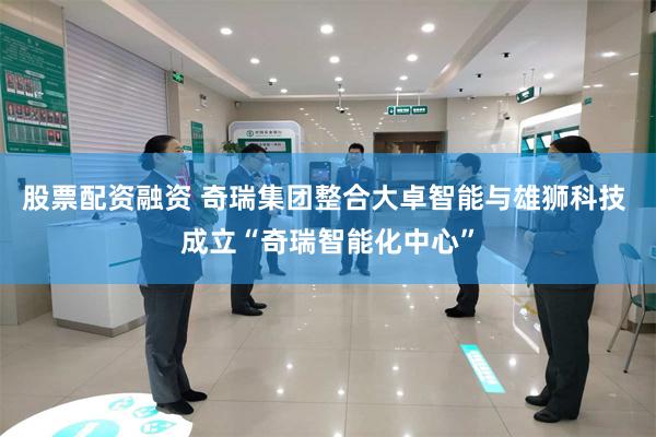 股票配资融资 奇瑞集团整合大卓智能与雄狮科技 成立“奇瑞智能化中心”