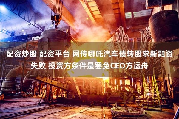 配资炒股 配资平台 网传哪吒汽车债转股求新融资失败 投资方条件是罢免CEO方运舟