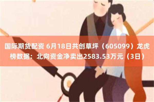 国际期货配资 6月18日共创草坪（605099）龙虎榜数据：北向资金净卖出2583.53万元（3日）