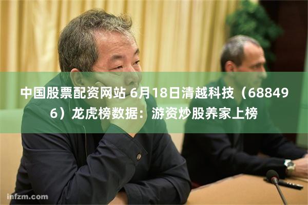 中国股票配资网站 6月18日清越科技（688496）龙虎榜数据：游资炒股养家上榜