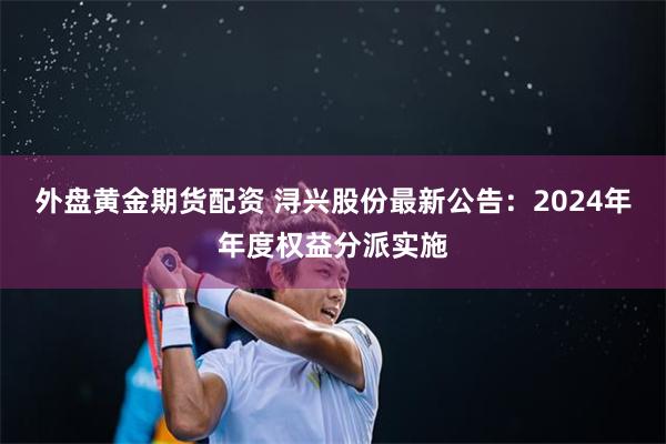 外盘黄金期货配资 浔兴股份最新公告：2024年年度权益分派实施