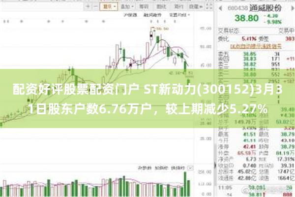 配资好评股票配资门户 ST新动力(300152)3月31日股东户数6.76万户，较上期减少5.27%