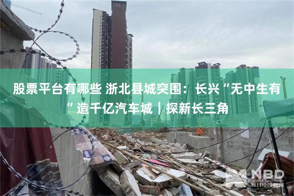 股票平台有哪些 浙北县城突围：长兴“无中生有”造千亿汽车城｜探新长三角