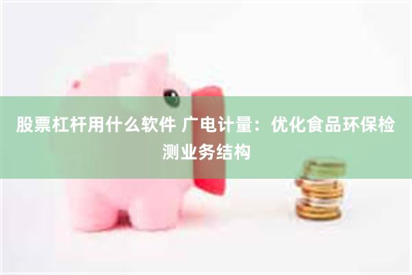 股票杠杆用什么软件 广电计量：优化食品环保检测业务结构