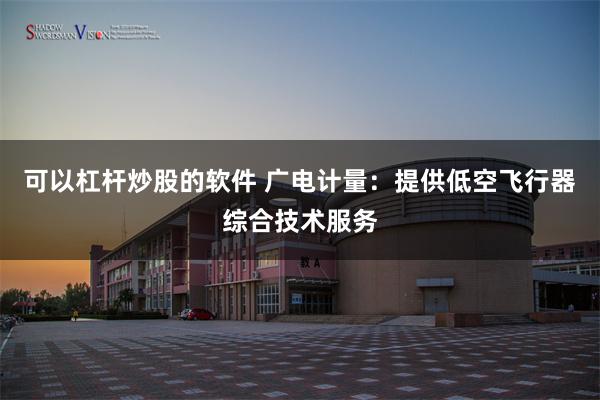 可以杠杆炒股的软件 广电计量：提供低空飞行器综合技术服务