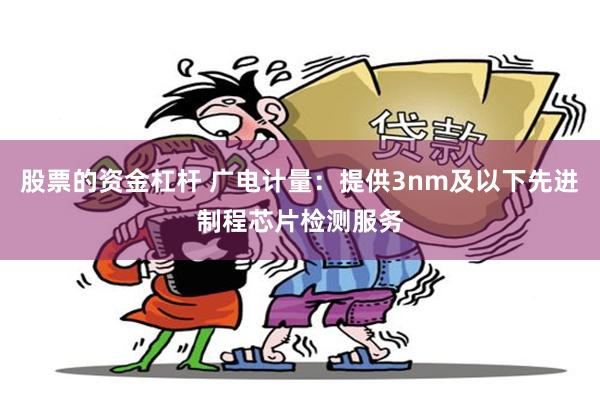 股票的资金杠杆 广电计量：提供3nm及以下先进制程芯片检测服务