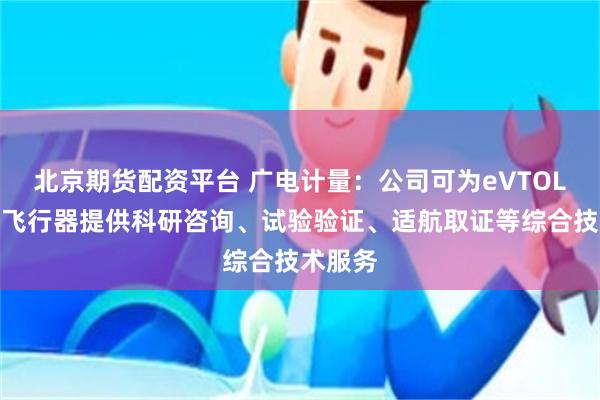 北京期货配资平台 广电计量：公司可为eVTOL等低空飞行器提供科研咨询、试验验证、适航取证等综合技术服务