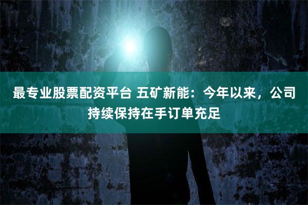 最专业股票配资平台 五矿新能：今年以来，公司持续保持在手订单充足