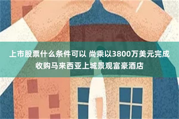 上市股票什么条件可以 尚乘以3800万美元完成收购马来西亚上城景观富豪酒店