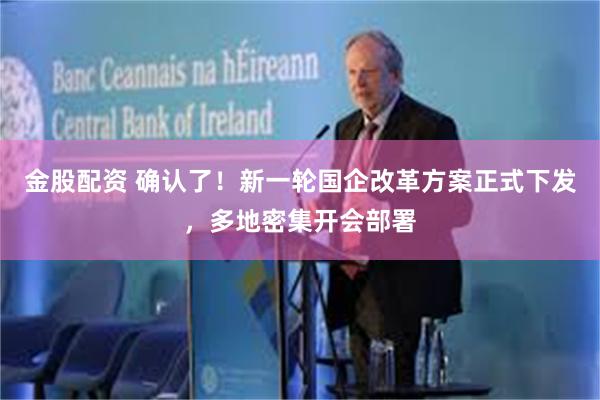 金股配资 确认了！新一轮国企改革方案正式下发，多地密集开会部署